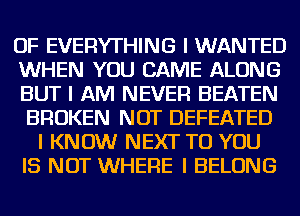 OF EVERYTHING I WANTED
WHEN YOU CAME ALONG
BUT I AM NEVER BEATEN
BROKEN NOT DEFEATED
I KNOW NEXT TO YOU
IS NOT WHERE I BELONG