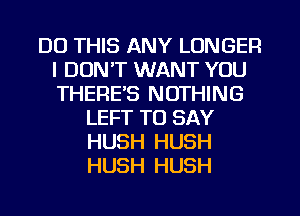 DO THIS ANY LONGER
I DUNT WANT YOU
THERE'S NOTHING

LEFT TO SAY
HUSH HUSH
HUSH HUSH