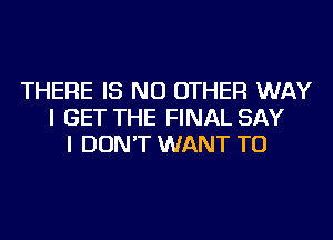 THERE IS NO OTHER WAY
I GET THE FINAL SAY
I DON'T WANT TO