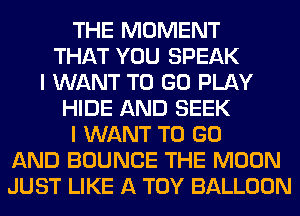 THE MOMENT
THAT YOU SPEAK
I WANT TO GO PLAY
HIDE AND SEEK
I WANT TO GO
AND BOUNCE THE MOON
JUST LIKE A TOY BALLOON