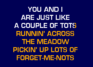 YOU AND I
ARE JUST LIKE
A COUPLE 0F TOTS
RUNNIM ACROSS
THE MEADOW
PICKIN' UP LOTS OF
FORGET-ME-NOTS