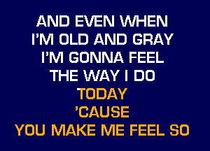 AND EVEN WHEN
I'M OLD AND GRAY
I'M GONNA FEEL
THE WAY I DO
TODAY
'CAUSE
YOU MAKE ME FEEL SO