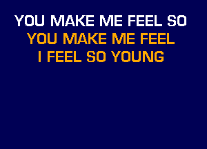 YOU MAKE ME FEEL SO
YOU MAKE ME FEEL
I FEEL SO YOUNG