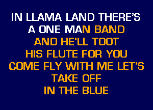 IN LLAMA LAND THERES
A ONE MAN BAND
AND HE'LL TOUT
HIS FLUTE FOR YOU
COME FLY WITH ME LETS
TAKE OFF
IN THE BLUE