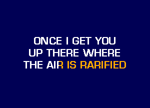 ONCE I GET YOU
UP THERE WHERE
THE AIR IS RARIFIED

g