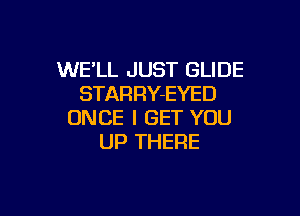 WE'LL JUST GLIDE
STARRY-EYED

ONCE I GET YOU
UP THERE