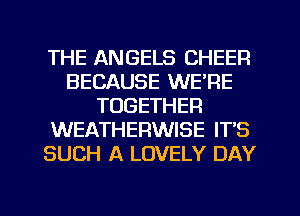 THE ANGELS CHEER
BECAUSE WE'RE
TOGETHER
WEATHERWISE IT'S
SUCH A LOVELY DAY