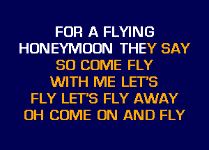 FOR A FLYING
HONEYMOON THEY SAY
SO COME FLY
WITH ME LET'S
FLY LET'S FLY AWAY
OH COME ON AND FLY