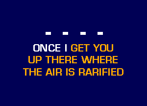 ONCE I GET YOU
UP THERE WHERE

THE AIR IS RARIFIED

g