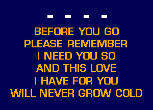 BEFORE YOU GO
PLEASE REMEMBER
I NEED YOU 50
AND THIS LOVE
I HAVE FOR YOU
WILL NEVER GROW COLD