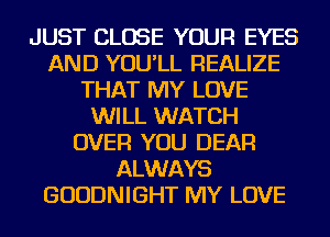 JUST CLOSE YOUR EYES
AND YOU'LL REALIZE
THAT MY LOVE
WILL WATCH
OVER YOU DEAR
ALWAYS
GUUDNIGHT MY LOVE