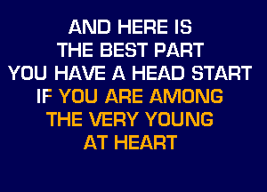 AND HERE IS
THE BEST PART
YOU HAVE A HEAD START
IF YOU ARE AMONG
THE VERY YOUNG
AT HEART