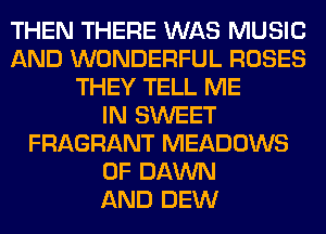 THEN THERE WAS MUSIC
AND WONDERFUL ROSES
THEY TELL ME
IN SWEET
FRAGRANT MEADOWS
0F DAWN
AND DEW