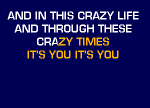 AND IN THIS CRAZY LIFE
AND THROUGH THESE
CRAZY TIMES
ITS YOU ITS YOU