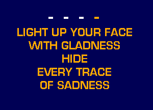 LIGHT UP YOUR FACE
WTH GLADNESS
HIDE
EVERY TRACE
0F SADNESS