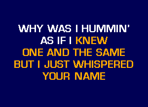 WHY WAS I HUMMIN'
AS IF I KNEW
ONE AND THE SAME
BUT I JUST WHISPERED
YOUR NAME