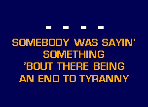 SOMEBODY WAS SAYIN'
SOMETHING
'BOUT THERE BEING

AN END TU TYRANNY