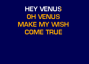 HEY VENUS
0H VENUS
MAKE MY WISH
COME TRUE