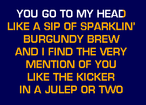 YOU GO TO MY HEAD
LIKE A SIP 0F SPARKLIM
BURGUNDY BREW
AND I FIND THE VERY
MENTION OF YOU
LIKE THE KICKER
IN A JULEP OR TWO