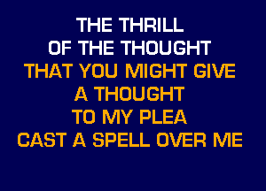 THE THRILL
OF THE THOUGHT
THAT YOU MIGHT GIVE
A THOUGHT
TO MY PLEA
CAST A SPELL OVER ME