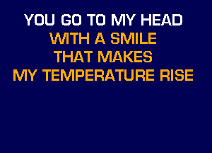 YOU GO TO MY HEAD
WITH A SMILE
THAT MAKES

MY TEMPERATURE RISE