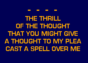 THE THRILL
OF THE THOUGHT
THAT YOU MIGHT GIVE
A THOUGHT TO MY PLEA
CAST A SPELL OVER ME