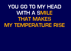 YOU GO TO MY HEAD
WITH A SMILE
THAT MAKES

MY TEMPERATURE RISE