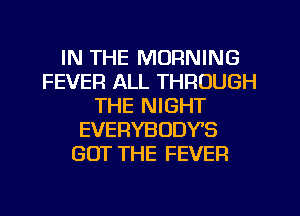 IN THE MORNING
FEVER ALL THROUGH
THE NIGHT
EVERYBODY'S
GOT THE FEVER