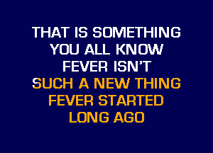 THAT IS SOMETHING
YOU ALL KNOW
FEVER ISN'T
SUCH A NEW THING
FEVER STARTED
LONG AGO