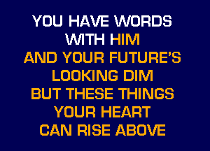 YOU HAVE WORDS
WTH HIM
AND YOUR FUTURE'S
LOOKING DIM
BUT THESE THINGS
YOUR HEART
CAN RISE ABOVE