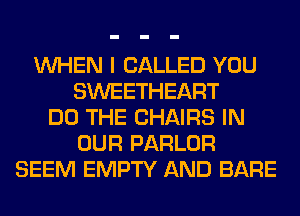 WHEN I CALLED YOU
SWEETHEART
DO THE CHAIRS IN
OUR PARLOR
SEEM EMPTY AND BARE