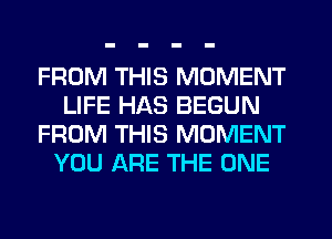 FROM THIS MOMENT
LIFE HAS BEGUN
FROM THIS MOMENT
YOU ARE THE ONE