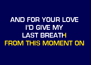 AND FOR YOUR LOVE
I'D GIVE MY
LAST BREATH
FROM THIS MOMENT 0N