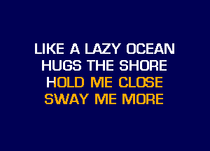 LIKE A LAZY OCEAN
HUGS THE SHORE
HOLD ME CLOSE
SWAY ME MORE

g