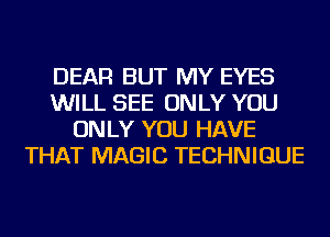 DEAR BUT MY EYES
WILL SEE ONLY YOU
ONLY YOU HAVE
THAT MAGIC TECHNIQUE