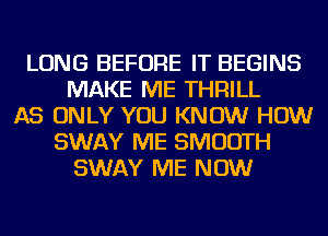 LONG BEFORE IT BEGINS
MAKE ME THRILL
AS ONLY YOU KNOW HOW
SWAY ME SMOOTH
SWAY ME NOW