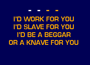 I'D WORK FOR YOU
I'D SLAVE FOR YOU
I'D BE A BEGGAR
OR A KNAVE FOR YOU