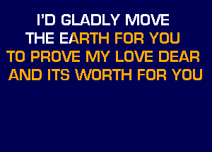 I'D GLADLY MOVE
THE EARTH FOR YOU
TO PROVE MY LOVE DEAR
AND ITS WORTH FOR YOU