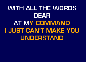 WITH ALL THE WORDS
DEAR
AT MY COMMAND
I JUST CAN'T MAKE YOU
UNDERSTAND