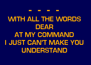 WITH ALL THE WORDS
DEAR
AT MY COMMAND
I JUST CAN'T MAKE YOU
UNDERSTAND