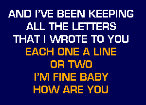 AND I'VE BEEN KEEPING
ALL THE LETTERS
THAT I WROTE TO YOU
EACH ONE A LINE
OR TWO
I'M FINE BABY
HOW ARE YOU