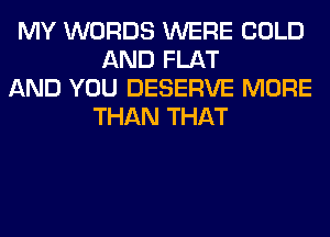 MY WORDS WERE COLD
AND FLAT

AND YOU DESERVE MORE
THAN THAT