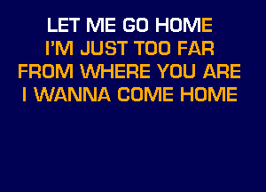 LET ME GO HOME
I'M JUST T00 FAR
FROM WHERE YOU ARE
I WANNA COME HOME