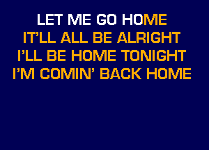 LET ME GO HOME
IT'LL ALL BE ALRIGHT
I'LL BE HOME TONIGHT
I'M COMIM BACK HOME