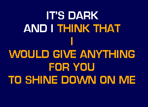 ITS DARK
AND I THINK THAT
I
WOULD GIVE ANYTHING
FOR YOU
TO SHINE DOWN ON ME