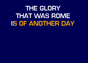 THE GLORY
THAT WAS ROME
IS 0F ANOTHER DAY