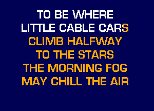 TO BE WHERE
LITI'LE CABLE CARS
CLIMB HALFWAY
TO THE STARS
THE MORNING FOG
MAY CHILL THE AIR