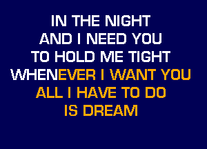 IN THE NIGHT
AND I NEED YOU
TO HOLD ME TIGHT
INHENEVER I WANT YOU
ALL I HAVE TO DO
IS DREAM
