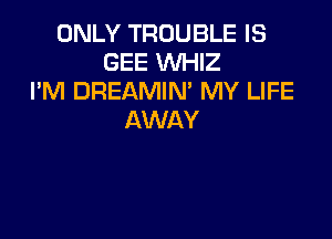 ONLY TROUBLE IS
GEE WHIZ
I'M DREAMIN' MY LIFE

AWAY