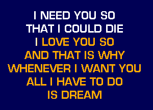 I NEED YOU SO
THAT I COULD DIE
I LOVE YOU 80
AND THAT IS INHY
INHENEVER I WANT YOU
ALL I HAVE TO DO
IS DREAM